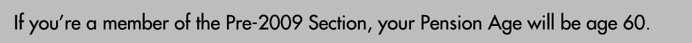 If you’re a member of the Pre 2009 Section, your Pension Age will be age 60.
