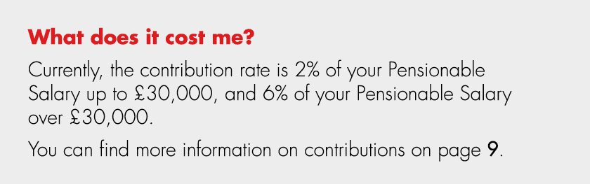 What does it cost me? Currently, the contribution rate is 2% of your Pensionable Salary up to £30,000, and 6% of your...