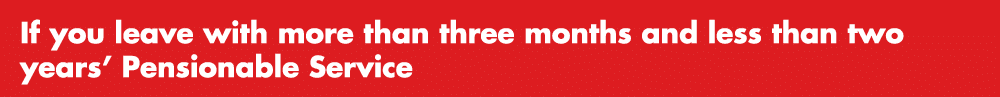 If you leave with more than three months and less than two years’ Pensionable Service